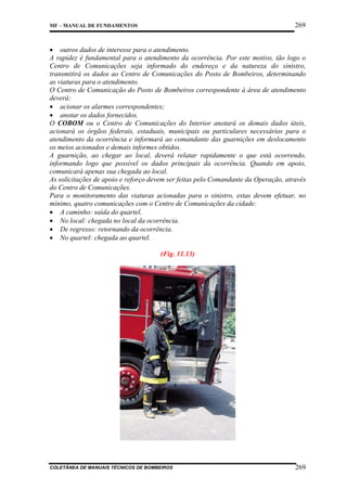 269

MF – MANUAL DE FUNDAMENTOS

• outros dados de interesse para o atendimento.
A rapidez é fundamental para o atendimento da ocorrência. Por este motivo, tão logo o
Centro de Comunicações seja informado do endereço e da natureza do sinistro,
transmitirá os dados ao Centro de Comunicações do Posto de Bombeiros, determinando
as viaturas para o atendimento.
O Centro de Comunicação do Posto de Bombeiros correspondente à área de atendimento
deverá:
• acionar os alarmes correspondentes;
• anotar os dados fornecidos.
O COBOM ou o Centro de Comunicações do Interior anotará os demais dados úteis,
acionará os órgãos federais, estaduais, municipais ou particulares necessários para o
atendimento da ocorrência e informará ao comandante das guarnições em deslocamento
os meios acionados e demais informes obtidos.
A guarnição, ao chegar ao local, deverá relatar rapidamente o que está ocorrendo,
informando logo que possível os dados principais da ocorrência. Quando em apoio,
comunicará apenas sua chegada ao local.
As solicitações de apoio e reforço devem ser feitas pelo Comandante da Operação, através
do Centro de Comunicações.
Para o monitoramento das viaturas acionadas para o sinistro, estas devem efetuar, no
mínimo, quatro comunicações com o Centro de Comunicações da cidade:
• A caminho: saída do quartel.
• No local: chegada no local da ocorrência.
• De regresso: retornando da ocorrência.
• No quartel: chegada ao quartel.
(Fig. 11.13)

COLETÂNEA DE MANUAIS TÉCNICOS DE BOMBEIROS

269

 