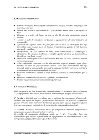 MF – MANUAL DE FUNDAMENTOS

274

6.3.Cuidados na Transmissão
•
•
•
•
•
•
•
•

•
•
•

Retirar o microfone do seu suporte (estação móvel, estação portátil e estação fixa com
microfone externo).
Manter uma distância aproximada de 5 (cinco) centí- metros entre o microfone e a
boca.
Observar se a rede está limpa, ou seja, se não há ninguém transmitindo naquele
instante.
Acionar a tecla de microfone, verificando o aparecimento de sinal indicativo de
transmissão.
Aguardar um segundo antes de falar para que o início da mensagem não seja
incompleta. Este cuidado deve ser tomado principalmente quando a rede funciona
através de repetidora.
Identificar-se. Em toda estação de rádio, para comunicação, a identificação é
obrigatória. Em sistemas modernos, o simples apertar da tecla de transmissão já
identifica a estação na central.
Mentalizar a mensagem antes da transmissão. Ela deve ser clara, concisa e precisa,
mesmo se complexa.
Adiar a chamada, caso uma estação não responda. Repití-la somente após alguns
minutos ou após um posicionamento melhor. Caso este deslocamento não seja
possível, tentar a comunicação com outras estações (inclusive móveis) e solicitar a
retransmissão da mensagem àquela de interesse.
Enquanto transmitindo, manter a tecla apertada, soltando-a imediatamente após a
fala.
Durante a transmissão, não utilizar expressões desnecessárias.
Utilizar o rádio somente em comunicação operacional.

6.4. Escalas de Manutenção
Para conservar o seu bom desempenho, sistematicamente — preventiva ou corretivamente
— , o equipamento deve passar pelos escalões de manutenção, a seguir relacionados:
1º Escalão - Atribuído aos operadores que se utilizam do equipamento. Compreende:
cuidado, uso, operação, limpeza, preservação e lubrificação do material. O operador,
quando prescrito pelas instruções pertinentes, poderá fazer: ajustes, pequenos reparos,
testes do equipamento, substituições de peças simples (manutenção preventiva).
2º Escalão - Realizado por técnicos das UOps, compreende: inspeção, lubrificação de
componentes e reparos (manutenção preventiva).
Os escalões de manutenção dividem-se, ainda, em 3º, 4º e 5º escalões. Esses são
desenvolvidos por pessoal especializado em equipamentos de telecomunicações e seus
serviços são realizados fora das UOps de Bombeiros.

COLETÂNEA DE MANUAIS TÉCNICOS DE BOMBEIROS

274

 