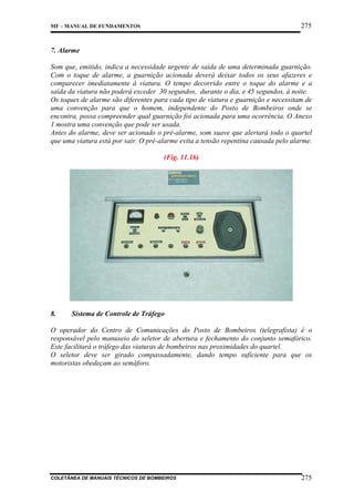 275

MF – MANUAL DE FUNDAMENTOS

7. Alarme
Som que, emitido, indica a necessidade urgente de saída de uma determinada guarnição.
Com o toque de alarme, a guarnição acionada deverá deixar todos os seus afazeres e
comparecer imediatamente à viatura. O tempo decorrido entre o toque do alarme e a
saída da viatura não poderá exceder 30 segundos, durante o dia, e 45 segundos, à noite.
Os toques de alarme são diferentes para cada tipo de viatura e guarnição e necessitam de
uma convenção para que o homem, independente do Posto de Bombeiros onde se
encontra, possa compreender qual guarnição foi acionada para uma ocorrência. O Anexo
1 mostra uma convenção que pode ser usada.
Antes do alarme, deve ser acionado o pré-alarme, som suave que alertará todo o quartel
que uma viatura está por sair. O pré-alarme evita a tensão repentina causada pelo alarme.
(Fig. 11.16)

8.

Sistema de Controle de Tráfego

O operador do Centro de Comunicações do Posto de Bombeiros (telegrafista) é o
responsável pelo manuseio do seletor de abertura e fechamento do conjunto semafórico.
Este facilitará o tráfego das viaturas de bombeiros nas proximidades do quartel.
O seletor deve ser girado compassadamente, dando tempo suficiente para que os
motoristas obedeçam ao semáforo.

COLETÂNEA DE MANUAIS TÉCNICOS DE BOMBEIROS

275

 