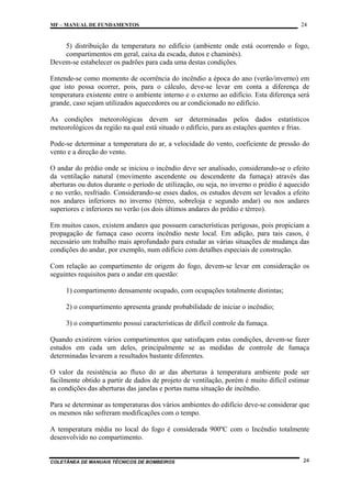 MF – MANUAL DE FUNDAMENTOS

24

5) distribuição da temperatura no edifício (ambiente onde está ocorrendo o fogo,
compartimentos em geral, caixa da escada, dutos e chaminés).
Devem-se estabelecer os padrões para cada uma destas condições.
Entende-se como momento de ocorrência do incêndio a época do ano (verão/inverno) em
que isto possa ocorrer, pois, para o cálculo, deve-se levar em conta a diferença de
temperatura existente entre o ambiente interno e o externo ao edifício. Esta diferença será
grande, caso sejam utilizados aquecedores ou ar condicionado no edifício.
As condições meteorológicas devem ser determinadas pelos dados estatísticos
meteorológicos da região na qual está situado o edifício, para as estações quentes e frias.
Pode-se determinar a temperatura do ar, a velocidade do vento, coeficiente de pressão do
vento e a direção do vento.
O andar do prédio onde se iniciou o incêndio deve ser analisado, considerando-se o efeito
da ventilação natural (movimento ascendente ou descendente da fumaça) através das
aberturas ou dutos durante o período de utilização, ou seja, no inverno o prédio é aquecido
e no verão, resfriado. Considerando-se esses dados, os estudos devem ser levados a efeito
nos andares inferiores no inverno (térreo, sobreloja e segundo andar) ou nos andares
superiores e inferiores no verão (os dois últimos andares do prédio e térreo).
Em muitos casos, existem andares que possuem características perigosas, pois propiciam a
propagação de fumaça caso ocorra incêndio neste local. Em adição, para tais casos, é
necessário um trabalho mais aprofundado para estudar as várias situações de mudança das
condições do andar, por exemplo, num edifício com detalhes especiais de construção.
Com relação ao compartimento de origem do fogo, devem-se levar em consideração os
seguintes requisitos para o andar em questão:
1) compartimento densamente ocupado, com ocupações totalmente distintas;
2) o compartimento apresenta grande probabilidade de iniciar o incêndio;
3) o compartimento possui características de difícil controle da fumaça.
Quando existirem vários compartimentos que satisfaçam estas condições, devem-se fazer
estudos em cada um deles, principalmente se as medidas de controle de fumaça
determinadas levarem a resultados bastante diferentes.
O valor da resistência ao fluxo do ar das aberturas à temperatura ambiente pode ser
facilmente obtido a partir de dados de projeto de ventilação, porém é muito difícil estimar
as condições das aberturas das janelas e portas numa situação de incêndio.
Para se determinar as temperaturas dos vários ambientes do edifício deve-se considerar que
os mesmos não sofreram modificações com o tempo.
A temperatura média no local do fogo é considerada 900ºC com o Incêndio totalmente
desenvolvido no compartimento.

COLETÂNEA DE MANUAIS TÉCNICOS DE BOMBEIROS

24

 