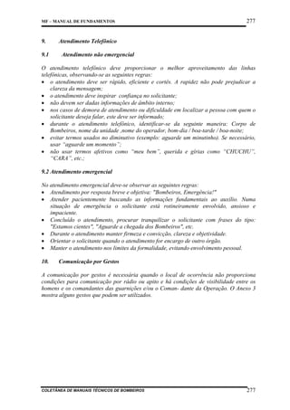 MF – MANUAL DE FUNDAMENTOS

9.
9.1

277

Atendimento Telefônico
Atendimento não emergencial

O atendimento telefônico deve proporcionar o melhor aproveitamento das linhas
telefônicas, observando-se as seguintes regras:
• o atendimento deve ser rápido, eficiente e cortês. A rapidez não pode prejudicar a
clareza da mensagem;
• o atendimento deve inspirar confiança no solicitante;
• não devem ser dadas informações de âmbito interno;
• nos casos de demora de atendimento ou dificuldade em localizar a pessoa com quem o
solicitante deseja falar, este deve ser informado;
• durante o atendimento telefônico, identificar-se da seguinte maneira: Corpo de
Bombeiros, nome da unidade ,nome do operador, bom-dia / boa-tarde / boa-noite;
• evitar termos usados no diminutivo (exemplo: aguarde um minutinho). Se necessário,
usar “aguarde um momento”;
• não usar termos afetivos como “meu bem”, querida e gírias como “CHUCHU”,
“CARA”, etc.;
9.2 Atendimento emergencial
No atendimento emergencial deve-se observar as seguintes regras:
• Atendimento por resposta breve e objetiva: "Bombeiros, Emergência!"
• Atender pacientemente buscando as informações fundamentais ao auxílio. Numa
situação de emergência o solicitante está rotineiramente envolvido, ansioso e
impaciente.
• Concluído o atendimento, procurar tranquilizar o solicitante com frases do tipo:
"Estamos cientes", "Aguarde a chegada dos Bombeiros", etc.
• Durante o atendimento manter firmeza e convicção, clareza e objetividade.
• Orientar o solicitante quando o atendimento for encargo de outro órgão.
• Manter o atendimento nos limites da formalidade, evitando envolvimento pessoal.
10.

Comunicação por Gestos

A comunicação por gestos é necessária quando o local de ocorrência não proporciona
condições para comunicação por rádio ou apito e há condições de visibilidade entre os
homens e os comandantes das guarnições e/ou o Coman- dante da Operação. O Anexo 3
mostra alguns gestos que podem ser utilizados.

COLETÂNEA DE MANUAIS TÉCNICOS DE BOMBEIROS

277

 