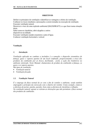 282

MF – MANUAL DE FUNDAMENTOS

OBJETIVOS
Definir os princípios de ventilação e identificar as vantagens e efeitos da ventilação.
Conhecer os riscos imediatos e precauções a serem tomadas na execução da ventilação.
Executar ventilação natural.
Descrever o risco de uma explosão ambiental (BACKDRAFT) e o que fazer numa situação
desta.
Saber remover clarabóias, abrir alçapões e outros
dispositivos no telhado.
Executar ventilação usando exaustores e jatos d’água.
Conhecer ventilação horizontal e vertical.

Ventilação

1.

Introdução

Ventilação aplicada no combate a incêndios é a remoção e dispersão sistemática de
fumaça, gases e vapores quentes de um local confinado, proporcionando a troca dos
produtos da combustão por ar fresco, facilitando, assim, a ação dos bombeiros no
ambiente sinistrado. Neste Manual, chamaremos de produto da combustão a fumaça, os
gases e os vapores quentes.
São tipos de ventilação:
• Ventilação natural
• Ventilação forçada

1.1.

Ventilação Natural

É o emprego do fluxo normal do ar com o fim de ventilar o ambiente, sendo também
empregado o princípio da convecção com o objetivo de ventilar. Como exemplo, citam-se
a abertura de portas, janelas, paredes, bem como a abertura de clarabóias e telhados.
Na ventilação natural, apenas se retiram as obstruções que não permitem o fluxo normal
dos produtos da combustão.

COLETÂNEA DE MANUAIS TÉCNICOS DE BOMBEIROS

282

 