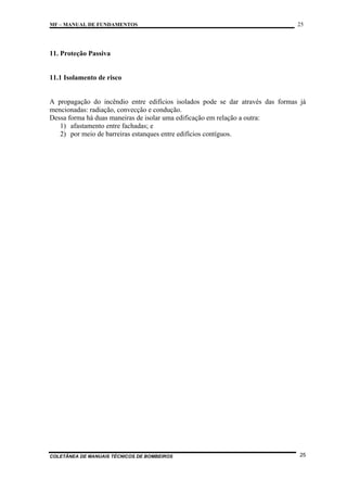 MF – MANUAL DE FUNDAMENTOS

25

11. Proteção Passiva

11.1 Isolamento de risco

A propagação do incêndio entre edifícios isolados pode se dar através das formas já
mencionadas: radiação, convecção e condução.
Dessa forma há duas maneiras de isolar uma edificação em relação a outra:
1) afastamento entre fachadas; e
2) por meio de barreiras estanques entre edifícios contíguos.

COLETÂNEA DE MANUAIS TÉCNICOS DE BOMBEIROS

25

 