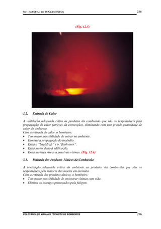 286

MF – MANUAL DE FUNDAMENTOS

(Fig. 12.5)

3.2.

Retirada do Calor

A ventilação adequada retira os produtos da combustão que são os responsáveis pela
propagação do calor (através da convecção), eliminando com isto grande quantidade de
calor do ambiente.
Com a retirada do calor, o bombeiro:
• Tem maior possibilidade de entrar no ambiente.
• Diminui a propagação do incêndio.
• Evita o “backdraft” e o “flash over”.
• Evita maior dano à edificação.
• Evita maiores riscos a possíveis vítimas. (Fig. 12.6)
3.3.

Retirada dos Produtos Tóxicos da Combustão

A ventilação adequada retira do ambiente os produtos da combustão que são os
responsáveis pela maioria das mortes em incêndio.
Com a retirada dos produtos tóxicos, o bombeiro:
• Tem maior possibilidade de encontrar vítimas com vida.
• Elimina os estragos provocados pela fuligem.

COLETÂNEA DE MANUAIS TÉCNICOS DE BOMBEIROS

286

 