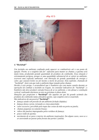 287

MF – MANUAL DE FUNDAMENTOS

(Fig. 12.7)

4. “Backdraft”
Um incêndio em ambiente confinado pode aquecer os combustíveis até o seu ponto de
ignição. Porém, se o oxigênio não for suficiente para manter as chamas, a queima será
muito lenta, produzindo grande quantidade de produtos da combustão. Essa situação é
extremamente perigosa, porque se uma quantidade substancial de ar entrar no ambiente,
ocorrerá uma explosão ambiental, com liberação de grande quantidade de energia e
calor, que causará lesões ou até mesmo a morte de pessoas. Esta explosão, chamada de
“backdraft”, fará com que todo o ambiente fique tomado pelas chamas.
Devido a esse perigo, é aconselhável que o bombeiro aja com muita cautela durante as
operações de combate a incêndio ou resgate. Ao constatar indicativos do “backdraft”, o
bombeiro não deve produzir entrada brusca de ar no ambiente, e sim efetuar a ventilação
vertical, realizando aberturas no teto ou próximas à altura deste.
Situações que propiciam o “backdraft” são aquelas em que há grande acúmulo dos
produtos da combustão numa atmosfera quente, cujo oxigênio está se exaurindo.
São indicativos de um possível “backdraft”:
• fumaça saindo sob pressão de um ambiente fechado (lufadas);
• fumaça densa e preta, tornando-se cinza-amarelada;
• calor excessivo, percebido pelo toque das costas da mão na porta ou janela;
• chamas pequenas ou somente brasas;
• vidros (de janelas) impregnados pelos resíduos de fumaça;
• pouco ruído de queima;
• movimento de ar para o interior do ambiente (aspiração). Em alguns casos, ouve-se o
ar assoviando ao passar pelas frestas das portas e janelas.

COLETÂNEA DE MANUAIS TÉCNICOS DE BOMBEIROS

287

 