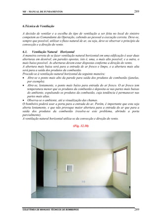 289

MF – MANUAL DE FUNDAMENTOS

6.Técnica de Ventilação
A decisão de ventilar e a escolha do tipo de ventilação a ser feita no local do sinistro
competem ao Comandante da Operação, cabendo ao pessoal a execução correta. Deve-se,
sempre que possível, utilizar o fluxo natural de ar, ou seja, deve-se observar o princípio da
convecção e a direção do vento.
6.1. Ventilação Natural Horizontal
A maneira correta de se fazer ventilação natural horizontal em uma edificação é usar duas
aberturas em desnível, em paredes opostas, isto é, uma, o mais alto possível, e a outra, o
mais baixo possível. As aberturas devem estar dispostas conforme a direção do vento.
A abertura mais baixa será para a entrada de ar fresco e limpo, e a abertura mais alta
será para a saída dos produtos da combustão.
Procede-se à ventilação natural horizontal da seguinte maneira:
• Abre-se o ponto mais alto da parede para saída dos produtos de combustão (janelas,
por exemplo).
• Abre-se, lentamente, o ponto mais baixo para entrada do ar fresco. O ar fresco tem
temperatura menor que os produtos da combustão e deposita-se nas partes mais baixas
do ambiente, expulsando os produtos da combustão, cuja tendência é permanecer nas
partes mais altas.
• Observa-se o ambiente, até a visualização das chamas.
O bombeiro poderá usar a porta para a entrada do ar. Porém, é importante que esta seja
aberta lentamente, e que não provoque maior abertura para a entrada do ar que para a
saída dos produtos da combustão (resolve-se este problema, abrindo a porta
parcialmente).
A ventilação natural horizontal utiliza-se da convecção e direção do vento.
(Fig. 12.10)

COLETÂNEA DE MANUAIS TÉCNICOS DE BOMBEIROS

289

 