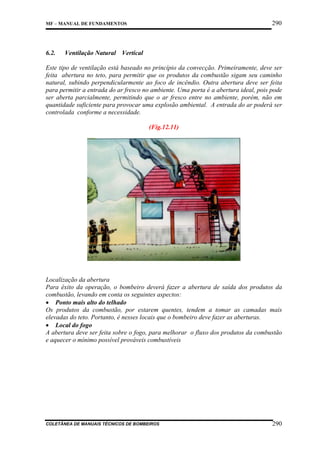 290

MF – MANUAL DE FUNDAMENTOS

6.2.

Ventilação Natural Vertical

Este tipo de ventilação está baseado no princípio da convecção. Primeiramente, deve ser
feita abertura no teto, para permitir que os produtos da combustão sigam seu caminho
natural, subindo perpendicularmente ao foco de incêndio. Outra abertura deve ser feita
para permitir a entrada do ar fresco no ambiente. Uma porta é a abertura ideal, pois pode
ser aberta parcialmente, permitindo que o ar fresco entre no ambiente, porém, não em
quantidade suficiente para provocar uma explosão ambiental. A entrada do ar poderá ser
controlada conforme a necessidade.
(Fig.12.11)

Localização da abertura
Para êxito da operação, o bombeiro deverá fazer a abertura de saída dos produtos da
combustão, levando em conta os seguintes aspectos:
• Ponto mais alto do telhado
Os produtos da combustão, por estarem quentes, tendem a tomar as camadas mais
elevadas do teto. Portanto, é nesses locais que o bombeiro deve fazer as aberturas.
• Local do fogo
A abertura deve ser feita sobre o fogo, para melhorar o fluxo dos produtos da combustão
e aquecer o mínimo possível prováveis combustíveis

COLETÂNEA DE MANUAIS TÉCNICOS DE BOMBEIROS

290

 