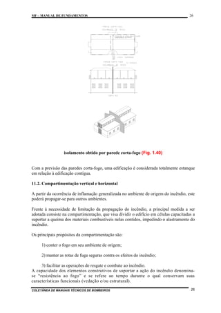 MF – MANUAL DE FUNDAMENTOS

26

isolamento obtido por parede corta-fogo (Fig. 1.40)

Com a previsão das paredes corta-fogo, uma edificação é considerada totalmente estanque
em relação à edificação contígua.
11.2. Compartimentação vertical e horizontal
A partir da ocorrência de inflamação generalizada no ambiente de origem do incêndio, este
poderá propagar-se para outros ambientes.
Frente à necessidade de limitação da propagação do incêndio, a principal medida a ser
adotada consiste na compartimentação, que visa dividir o edifício em células capacitadas a
suportar a queima dos materiais combustíveis nelas contidos, impedindo o alastramento do
incêndio.
Os principais propósitos da compartimentação são:
1) conter o fogo em seu ambiente de origem;
2) manter as rotas de fuga seguras contra os efeitos do incêndio;
3) facilitar as operações de resgate e combate ao incêndio.
A capacidade dos elementos construtivos de suportar a ação do incêndio denominase “resistência ao fogo” e se refere ao tempo durante o qual conservam suas
características funcionais (vedação e/ou estrutural).
COLETÂNEA DE MANUAIS TÉCNICOS DE BOMBEIROS

26

 