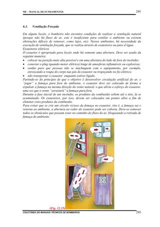 MF – MANUAL DE FUNDAMENTOS

6.3.

295

Ventilação Forçada

Em alguns locais, o bombeiro não encontra condições de realizar a ventilação natural
(porque não há fluxo de ar, este é insuficiente para ventilar o ambiente ou existem
obstruções difíceis de remover, como lajes, etc). Nesses ambientes, há necessidade da
execução de ventilação forçada, que se realiza através de exaustores ou jatos d’água.
Exaustores elétricos
O exaustor é apropriado para locais onde há somente uma abertura. Deve ser usado da
seguinte maneira:
• colocar na posição mais alta possível e em uma abertura do lado de fora do incêndio;
• conectar o plug (quando motor elétrico) longe de amosferas inflamáveis ou explosivas;
• cuidar para que pessoas não se machuquem com o equipamento, por exemplo,
enroscando a roupa do corpo nas pás do exaustor ou tropeçando no fio elétrico;
• não transportar o exaustor enquanto estiver ligado.
Partindo-se do princípio de que o objetivo é desenvolver circulação artificial do ar, e
“jogar” a fumaça para fora do ambiente, o exaustor deve ser colocado de forma a
expulsar a fumaça na mesma direção do vento natural, o que alivia o esforço do exaustor,
uma vez que o vento “arrastará” a fumaça para fora.
Durante a fase inicial de um incêndio, os produtos da combustão sobem até o teto, lá se
acumulando. Os exaustores, por isso, devem ser colocados em pontos altos a fim de
eliminar estes produtos da combustão.
Para evitar que se crie um círculo vicioso da fumaça no exaustor, isto é, a fumaça sai e
retorna ao ambiente, a abertura ao redor do exaustor pode ser coberta. Deve-se remover
todos os obstáculos que possam estar no caminho do fluxo do ar, bloqueando a retirada de
fumaça do ambiente.

(Fig. 12.15)
COLETÂNEA DE MANUAIS TÉCNICOS DE BOMBEIROS

295

 