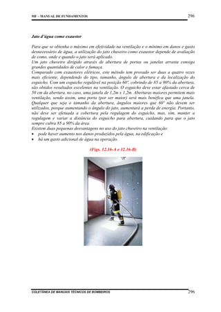296

MF – MANUAL DE FUNDAMENTOS

Jato d’água como exaustor
Para que se obtenha o máximo em efetividade na ventilação e o mínimo em danos e gasto
desnecessário de água, a utilização do jato chuveiro como exaustor depende de avaliação
de como, onde e quando o jato será aplicado.
Um jato chuveiro dirigido através de abertura de portas ou janelas arrasta consigo
grandes quantidades de calor e fumaça.
Comparado com exaustores elétricos, este método tem provado ser duas a quatro vezes
mais eficiente, dependendo do tipo, tamanho, ângulo de abertura e da localização do
esguicho. Com um esguicho regulável na posição 60º, cobrindo de 85 a 90% da abertura,
são obtidos resultados excelentes na ventilação. O esguicho deve estar afastado cerca de
50 cm da abertura, no caso, uma janela de 1,2m x 1,2m. Aberturas maiores permitem mais
ventilação, sendo assim, uma porta (por ser maior) será mais benéfica que uma janela.
Qualquer que seja o tamanho da abertura, ângulos maiores que 60º não devem ser
utilizados, porque aumentando o ângulo do jato, aumentará a perda de energia. Portanto,
não deve ser efetuada a cobertura pela regulagem do esguicho, mas, sim, manter a
regulagem e variar a distância do esguicho para abertura, cuidando para que o jato
sempre cubra 85 a 90% da área.
Existem duas pequenas desvantagens no uso do jato chuveiro na ventilação:
• pode haver aumento nos danos produzidos pela água, na edificação e
• há um gasto adicional de água na operação.
(Figs. 12.16-A e 12.16-B)

COLETÂNEA DE MANUAIS TÉCNICOS DE BOMBEIROS

296

 