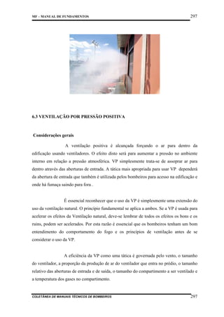 MF – MANUAL DE FUNDAMENTOS

297

6.3 VENTILAÇÃO POR PRESSÃO POSITIVA

Considerações gerais
A ventilação positiva é alcançada forçando o ar para dentro da
edificação usando ventiladores. O efeito disto será para aumentar a pressão no ambiente
interno em relação a pressão atmosférica. VP simplesmente trata-se de assoprar ar para
dentro através das aberturas de entrada. A tática mais apropriada para usar VP dependerá
da abertura de entrada que também é utilizada pelos bombeiros para acesso na edificação e
onde há fumaça saindo para fora .

É essencial reconhecer que o uso da VP é simplesmente uma extensão do
uso da ventilação natural. O princípio fundamental se aplica a ambos. Se a VP é usada para
acelerar os efeitos da Ventilação natural, deve-se lembrar de todos os efeitos os bons e os
ruins, podem ser acelerados. Por esta razão é essencial que os bombeiros tenham um bom
entendimento do comportamento do fogo e os princípios de ventilação antes de se
considerar o uso da VP.

A eficiência da VP como uma tática é governada pelo vento, o tamanho
do ventilador, a proporção da produção de ar do ventilador que entra no prédio, o tamanho
relativo das aberturas de entrada e de saída, o tamanho do compartimento a ser ventilado e
a temperatura dos gases no compartimento.

COLETÂNEA DE MANUAIS TÉCNICOS DE BOMBEIROS

297

 