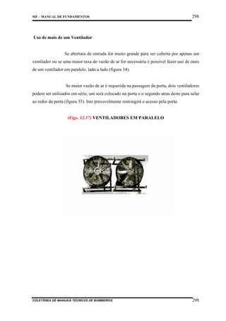 MF – MANUAL DE FUNDAMENTOS

298

Uso de mais de um Ventilador

Se abertura de entrada for muito grande para ser coberta por apenas um
ventilador ou se uma maior taxa de vazão de ar for necessária é possível fazer uso de mais
de um ventilador em paralelo, lado a lado (figura 34).

Se maior vazão de ar é requerida na passagem da porta, dois ventiladores
podem ser utilizados em série, um será colocado na porta e o segundo atras deste para selar
ao redor da porta (figura 35). Isto provavelmente restringirá o acesso pela porta.

(Figs. 12.17) VENTILADORES EM PARALELO

COLETÂNEA DE MANUAIS TÉCNICOS DE BOMBEIROS

298

 