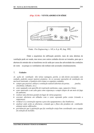 MF – MANUAL DE FUNDAMENTOS

299

(Figs. 12.18) – VENTILADORES EM SÉRIE

Fonte: Fire Engineering, v. 145, n. 8, p. 49, Aug. 1992.

Onde a arquitetura da edificação permitir, mais de uma abertura de
ventilação pode ser usada, mas nesse caso outros cuidados devem ser tomados, para que a
abertura de entrada não se transforme em de saída por causa das adversidade das condições
do vento ou porque os ventiladores não tenham sido acionados simultaneamente.

7.

Cuidados

As ações de ventilação têm várias vantagens, porém, se não forem executadas com
cuidado, poderão causar maiores prejuízos. Ao se executar operações de ventilação em
um local sinistrado, o bombeiro deve tomar os seguintes cuidados:
• sempre que possível, utilizar a ventilação natural (abertura de portas,
janelas,
clarabóias, telhados, etc.);
• estar equipado com aparelho de respiração autônoma, capa, capacete e botas;
• estar amarrado a um cabo guia como segurança e sempre dispor de um meio de fuga
do ambiente;
• realizar uma abertura grande em lugar de várias pequenas;
• executar aberturas em telhados com o vento soprando pelas costas (visando a
segurança);
• verificar se a construção suporta o peso dos equipamentos e dos bombeiros;
• analisar onde serão as aberturas, evitando que o fluxo dos produtos da combustão
atinjam outras edificações.
• providenciar que a guarnição que faz ventilação esteja bem coordenada com a equipe
de extinção de incêndio.

COLETÂNEA DE MANUAIS TÉCNICOS DE BOMBEIROS

299

 