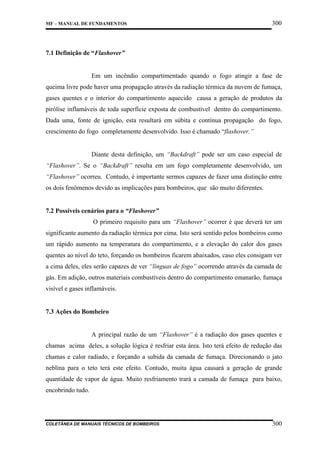 MF – MANUAL DE FUNDAMENTOS

300

7.1 Definição de “Flashover”

Em um incêndio compartimentado quando o fogo atingir a fase de
queima livre pode haver uma propagação através da radiação térmica da nuvem de fumaça,
gases quentes e o interior do compartimento aquecido causa a geração de produtos da
pirólise inflamáveis de toda superfície exposta de combustível dentro do compartimento.
Dada uma, fonte de ignição, esta resultará em súbita e contínua propagação do fogo,
crescimento do fogo completamente desenvolvido. Isso é chamado “flashover.”

Diante desta definição, um “Backdraft” pode ser um caso especial de
“Flashover”. Se o “Backdraft” resulta em um fogo completamente desenvolvido, um
“Flashover” ocorreu. Contudo, é importante sermos capazes de fazer uma distinção entre
os dois fenômenos devido as implicações para bombeiros, que são muito diferentes.

7.2 Possíveis cenários para o “Flashover”
O primeiro requisito para um “Flashover” ocorrer é que deverá ter um
significante aumento da radiação térmica por cima. Isto será sentido pelos bombeiros como
um rápido aumento na temperatura do compartimento, e a elevação do calor dos gases
quentes ao nível do teto, forçando os bombeiros ficarem abaixados, caso eles consigam ver
a cima deles, eles serão capazes de ver “línguas de fogo” ocorrendo através da camada de
gás. Em adição, outros materiais combustíveis dentro do compartimento emanarão, fumaça
visível e gases inflamáveis.

7.3 Ações do Bombeiro

A principal razão de um “Flashover” é a radiação dos gases quentes e
chamas acima deles, a solução lógica é resfriar esta área. Isto terá efeito de redução das
chamas e calor radiado, e forçando a subida da camada de fumaça. Direcionando o jato
neblina para o teto terá este efeito. Contudo, muita água causará a geração de grande
quantidade de vapor de água. Muito resfriamento trará a camada de fumaça para baixo,
encobrindo tudo.

COLETÂNEA DE MANUAIS TÉCNICOS DE BOMBEIROS

300

 