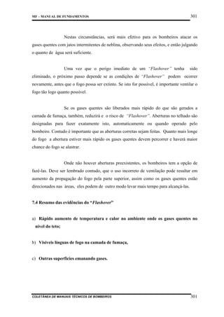 MF – MANUAL DE FUNDAMENTOS

301

Nestas circunstâncias, será mais efetivo para os bombeiros atacar os
gases quentes com jatos intermitentes de neblina, observando seus efeitos, e então julgando
o quanto de água será suficiente.

Uma vez que o perigo imediato de um “Flashover” tenha

sido

eliminado, o próximo passo depende se as condições de “Flashover” podem ocorrer
novamente, antes que o fogo possa ser extinto. Se isto for possível, é importante ventilar o
fogo tão logo quanto possível.

Se os gases quentes são liberados mais rápido do que são gerados a
camada de fumaça, também, reduzirá e o risco de “Flashover”. Aberturas no telhado são
designadas para fazer exatamente isto, automaticamente ou quando operado pelo
bombeiro. Contudo é importante que as aberturas corretas sejam feitas. Quanto mais longe
do fogo a abertura estiver mais rápido os gases quentes devem percorrer e haverá maior
chance do fogo se alastrar.

Onde não houver aberturas preexistentes, os bombeiros tem a opção de
fazê-las. Deve ser lembrado contudo, que o uso incorreto de ventilação pode resultar em
aumento da propagação do fogo pela parte superior, assim como os gases quentes estão
direcionados nas áreas, eles podem de outro modo levar mais tempo para alcançá-las.

7.4 Resumo das evidências do “Flashover”

a) Rápido aumento de temperatura e calor no ambiente onde os gases quentes no
nível do teto;

b) Visíveis línguas de fogo na camada de fumaça,

c) Outras superfícies emanando gases.

COLETÂNEA DE MANUAIS TÉCNICOS DE BOMBEIROS

301

 