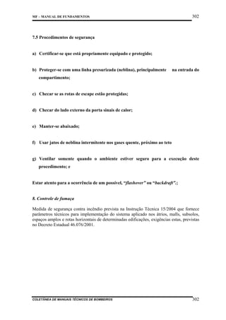 302

MF – MANUAL DE FUNDAMENTOS

7.5 Procedimentos de segurança

a) Certificar-se que está propriamente equipado e protegido;

b) Proteger-se com uma linha presurizada (neblina), principalmente

na entrada do

compartimento;

c) Checar se as rotas de escape estão protegidas;

d) Checar do lado externo da porta sinais de calor;

e) Manter-se abaixado;

f) Usar jatos de neblina intermitente nos gases quente, próximo ao teto

g) Ventilar somente quando o ambiente estiver seguro para a execução deste
procedimento; e

Estar atento para a ocorrência de um possível, “flashover” ou “backdraft”.;

8. Controle de fumaça
Medida de segurança contra incêndio prevista na Instrução Técnica 15/2004 que fornece
parâmetros técnicos para implementação do sistema aplicado nos átrios, malls, subsolos,
espaços amplos e rotas horizontais de determinadas edificações, exigências estas, previstas
no Decreto Estadual 46.076/2001.

COLETÂNEA DE MANUAIS TÉCNICOS DE BOMBEIROS

302

 