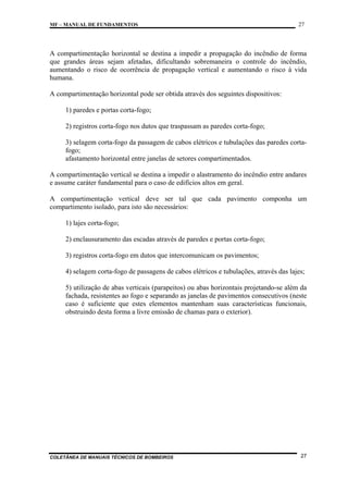 MF – MANUAL DE FUNDAMENTOS

27

A compartimentação horizontal se destina a impedir a propagação do incêndio de forma
que grandes áreas sejam afetadas, dificultando sobremaneira o controle do incêndio,
aumentando o risco de ocorrência de propagação vertical e aumentando o risco à vida
humana.
A compartimentação horizontal pode ser obtida através dos seguintes dispositivos:
1) paredes e portas corta-fogo;
2) registros corta-fogo nos dutos que traspassam as paredes corta-fogo;
3) selagem corta-fogo da passagem de cabos elétricos e tubulações das paredes cortafogo;
afastamento horizontal entre janelas de setores compartimentados.
A compartimentação vertical se destina a impedir o alastramento do incêndio entre andares
e assume caráter fundamental para o caso de edifícios altos em geral.
A compartimentação vertical deve ser tal que cada pavimento componha um
compartimento isolado, para isto são necessários:
1) lajes corta-fogo;
2) enclausuramento das escadas através de paredes e portas corta-fogo;
3) registros corta-fogo em dutos que intercomunicam os pavimentos;
4) selagem corta-fogo de passagens de cabos elétricos e tubulações, através das lajes;
5) utilização de abas verticais (parapeitos) ou abas horizontais projetando-se além da
fachada, resistentes ao fogo e separando as janelas de pavimentos consecutivos (neste
caso é suficiente que estes elementos mantenham suas características funcionais,
obstruindo desta forma a livre emissão de chamas para o exterior).

COLETÂNEA DE MANUAIS TÉCNICOS DE BOMBEIROS

27

 