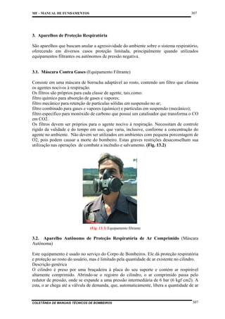 307

MF – MANUAL DE FUNDAMENTOS

3. Aparelhos de Proteção Respiratória
São aparelhos que buscam anular a agressividade do ambiente sobre o sistema respiratório,
oferecendo em diversos casos proteção limitada, principalmente quando utilizados
equipamentos filtrantes ou autônomos de pressão negativa.

3.1. Máscara Contra Gases (Equipamento Filtrante)
Consiste em uma máscara de borracha adaptável ao rosto, contendo um filtro que elimina
os agentes nocivos à respiração.
Os filtros são próprios para cada classe de agente, tais como:
filtro químico para absorção de gases e vapores;
filtro mecânico para retenção de partículas sólidas em suspensão no ar;
filtro combinado para gases e vapores (químico) e partículas em suspensão (mecânico);
filtro específico para monóxido de carbono que possui um catalisador que transforma o CO
em CO2.
Os filtros devem ser próprios para o agente nocivo à respiração. Necessitam de controle
rígido da validade e do tempo em uso, que varia, inclusive, conforme a concentração do
agente no ambiente. Não devem ser utilizados em ambientes com pequena porcentagem de
O2, pois podem causar a morte do bombeiro. Estas graves restrições desaconselham sua
utilização nas operações de combate a incêndio e salvamento. (Fig. 13.2)

(Fig. 13.3) Equipamento filtrante

3.2. Aparelho Autônomo de Proteção Respiratória de Ar Comprimido (Máscara
Autônoma)
Este equipamento é usado no serviço do Corpo de Bombeiros. Ele dá proteção respiratória
e proteção ao rosto do usuário, mas é limitado pela quantidade de ar existente no cilindro.
Descrição genérica
O cilindro é preso por uma braçadeira à placa do seu suporte e contém ar respirável
altamente comprimido. Abrindo-se o registro do cilindro, o ar comprimido passa pelo
redutor de pressão, onde se expande a uma pressão intermediária de 6 bar (6 kgf cm2). A
esta, o ar chega até a válvula de demanda, que, automaticamente, libera a quantidade de ar

COLETÂNEA DE MANUAIS TÉCNICOS DE BOMBEIROS

307

 