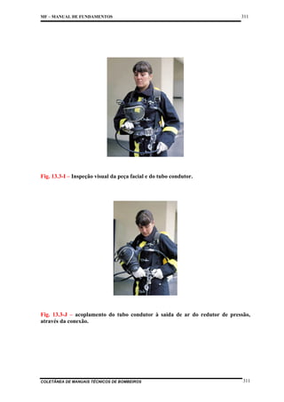 MF – MANUAL DE FUNDAMENTOS

311

Fig. 13.3-I – Inspeção visual da peça facial e do tubo condutor.

Fig. 13.3-J – acoplamento do tubo condutor à saída de ar do redutor de pressão,
através da conexão.

COLETÂNEA DE MANUAIS TÉCNICOS DE BOMBEIROS

311

 