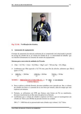 312

MF – MANUAL DE FUNDAMENTOS

Fig. 13.3-K – Verificação dos tirantes.

4.

Autonomia do equipamento

O tempo de autonomia da máscara autônoma de ar comprimido está relacionado à pressão
de recarga do cilindro de ar, ao volume do cilindro de ar e a intensidade do trabalho que
vai interferir diretamente no consumo do usuário do equipamento.
Sistema para conversão de unidades de Pressão:
1 Bar = 14,7 Psi = 1Atm = 10,33Mca = 1Kgf / cm2 = 760 mm Hg = 101,32Kpa
Lembramos que 1Bar equivale a 14,7 Psi mas, para fins de cálculos, adotamos que 1Bar é
igual a 15 Psi.
3000 Psi = 200 Bar
15

1500 Psi = 100 Bar
15

750 Psi = 50 Bar
15

TEMPO = PRESSÃO (P) X VOLUME (V) ⇒ T = PxV ⇒ em minutos
CONSUMO (C)
C
Para se aplicar a referida fórmula, devemos trabalhar com a pressão em Bar, o volume
do cilindro em litros e o consumo de ar em litros por minuto, além do tempo que será
expresso em minutos.
Portanto, se utilizarmos um EPR que fornece uma leitura em Psi no manômetro,
devemos transformá-la em Bar antes de aplicá-la na fórmula.
Lembramos que o volume do cilindro é expresso em litros e que ao recarregarmos um
cilindro de 7litros com 200 Bar de pressão teremos na verdade:
200 x 7 = 1400 litros de ar pressurizado num cilindro cujo volume é de 7 litros.

COLETÂNEA DE MANUAIS TÉCNICOS DE BOMBEIROS

312

 