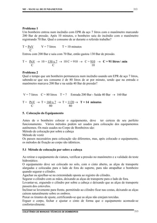 313

MF – MANUAL DE FUNDAMENTOS

Problema 1
Um bombeiro entrou num incêndio com EPR da aço 7 litros com o manômetro marcando
200 Bar de pressão. Após 10 minutos, o bombeiro saiu do incêndio com o manômetro
registrando 70 Bar. Qual o consumo de ar durante o referido trabalho?
T = PxV
V = 7 litros
T = 10 minutos
C
Entrou com 200 Bar e saiu com 70 Bar, então gastou 130 Bar de pressão.
T = PxV → 10 = 130 x 7 → 10 C = 910 → C = 910 → C = 91 litros  min
C
C
10
Problema 2
Qual o tempo que um bombeiro permaneceu num incêndio usando um EPR de aço 7 litros,
sabendo-se que seu consumo é de 80 litros de ar por minuto, sendo que na entrada o
manômetro marcava 200 Bar e na saída 40 Bar de pressão?

V = 7 litros C = 80 litros T = ?

Entrada 200 Bar - Saída 40 Bar → 160 Bar

T = PxV → T = 160 x 7 → T = 1120 → T = 14 minutos
C
80
80
5. Colocação do Equipamento
Antes de o bombeiro colocar o equipamento, deve ter certeza de seu perfeito
funcionamento. Vários métodos podem ser usados para colocação dos equipamentos
autônomos. Os mais usados no Corpo de Bombeiros são:
Método de colocação por sobre a cabeça
Método de vestir
Os passos necessários para colocação são diferentes, mas, após colocado o equipamento,
os métodos de fixação ao corpo são idênticos.
5.1 Método de colocação por sobre a cabeça
Ao retirar o equipamento da viatura, verificar a pressão no manômetro e a validade do teste
hidrostático.
O equipamento deve ser colocado no solo, com o cinto aberto, as alças de transporte
alargadas e colocadas para o lado de fora do suporte, para não atrapalhar o bombeiro
quando segurar o cilindro.
Agachar ou ajoelhar-se na extremidade oposta ao registro do cilindro.
Segurar o cilindro com as mãos, deixando as alças de transporte para o lado de fora.
Levantar-se, erguendo o cilindro por sobre a cabeça e deixando que as alças de transporte
passem dos cotovelos.
Inclinar-se levemente para frente, permitindo ao cilindro ficar nas costas, deixando as alças
caírem naturalmente sobre os ombros.
Puxar os tirantes de ajuste, certificando-se que as alças não estejam torcidas.
Erguer o corpo, fechar e ajustar o cinto de forma que o equipamento acomode-se
confortavelmente.
COLETÂNEA DE MANUAIS TÉCNICOS DE BOMBEIROS

313

 