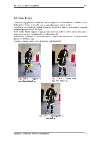 315

MF – MANUAL DE FUNDAMENTOS

5.2 Método de vestir
Ao retirar o equipamento da viatura, verificar a pressão no manômetro e a validade do teste
hidrostático. Colocá-lo no solo, com as alças alargadas e o cinto aberto.
Agachar-se próximo à extremidade do registro do cilindro. Vestir o equipamento, passando
um braço por vez através das alças.
Com a mão direita, segurar a alça que será colocada sobre o ombro direito (ou, com a
esquerda, a que será colocada sobre o ombro esquerdo).
Levantar-se, colocando a correia no ombro. Durante este movimento, o cotovelo deve
passar por dentro da alça.
Ajustar as alças e o cinto como descrito no método anterior.

Fig. 13.5-A – Segurar o
aparelho pelas alças.

Fig. 13.5-B – Passar uma
alça pelo ombro e...

Fig. 13.5-C - ...em seguida, a
outra alça.

COLETÂNEA DE MANUAIS TÉCNICOS DE BOMBEIROS

315

 