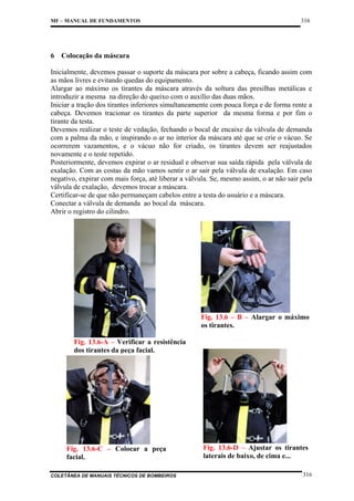 MF – MANUAL DE FUNDAMENTOS

6

316

Colocação da máscara

Inicialmente, devemos passar o suporte da máscara por sobre a cabeça, ficando assim com
as mãos livres e evitando quedas do equipamento.
Alargar ao máximo os tirantes da máscara através da soltura das presilhas metálicas e
introduzir a mesma na direção do queixo com o auxílio das duas mãos.
Iniciar a tração dos tirantes inferiores simultaneamente com pouca força e de forma rente a
cabeça. Devemos tracionar os tirantes da parte superior da mesma forma e por fim o
tirante da testa.
Devemos realizar o teste de vedação, fechando o bocal de encaixe da válvula de demanda
com a palma da mão, e inspirando o ar no interior da máscara até que se crie o vácuo. Se
ocorrerem vazamentos, e o vácuo não for criado, os tirantes devem ser reajustados
novamente e o teste repetido.
Posteriormente, devemos expirar o ar residual e observar sua saída rápida pela válvula de
exalação. Com as costas da mão vamos sentir o ar sair pela válvula de exalação. Em caso
negativo, expirar com mais força, até liberar a válvula. Se, mesmo assim, o ar não sair pela
válvula de exalação, devemos trocar a máscara.
Certificar-se de que não permaneçam cabelos entre a testa do usuário e a máscara.
Conectar a válvula de demanda ao bocal da máscara.
Abrir o registro do cilindro.

Fig. 13.6 – B – Alargar o máximo
os tirantes.
Fig. 13.6-A – Verificar a resistência
dos tirantes da peça facial.

Fig. 13.6-C – Colocar a peça
facial.
COLETÂNEA DE MANUAIS TÉCNICOS DE BOMBEIROS

Fig. 13.6-D – Ajustar os tirantes
laterais de baixo, de cima e...
316

 