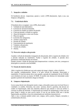 MF – MANUAL DE FUNDAMENTOS

7.

318

Inspeção e cuidados

Os bombeiros devem inspecionar, ajustar e vestir o EPR diariamente. Após o uso, sua
limpeza é obrigatória.
7.1.

Conferência diária

O bombeiro deve se equipar com o EPR, observando:
Validade do teste hidrostático.
Conexão da válvula de demanda.
Conexão do cilindro ao redutor de pressão.
Cinta que prende o cilindro ao suporte.
Alças de transporte e cinto com fivelas.
Placa de suporte.
Conexões das mangueiras.
Tirantes e peça facial.
Pressão do cilindro.
Funcionamento do manômetro
Vedação a alta pressão.
Volante do cilindro.
Alarme.
7.2 Prova de vedação a alta pressão
Acoplar a válvula de demanda à mangueira de alta pressão, abrir o registro do cilindro e ler
a pressão indicada no manômetro. Fechar o registro do cilindro. A pressão deve
permanecer inalterada durante um minuto.
Sempre acionar o botão de descarga para despressurizar o sistema; com isto, consegue-se
desacoplar as conexões com facilidade.
7.3 Ensaio do sinal de alarme
Abrir o registro do cilindro por um curto espaço de tempo e depois, voltar a fechá-lo.
Em seguida, cuidadosamente, liberar o ar pela válvula de demanda, observando o
manômetro. O sinal de alarme deve soar quando a pressão do manômetro for de 50 BAR,
com tolerância de mais ou menos 10 BAR. O assobio não diminui de intensidade senão
quando o ponteiro do manômetro chegar ao batente.
8.

Limpeza e higienização

Lavar a peça facial com detergente neutro e água, colocando-a para secar em local fresco e
ventilado e à sombra. Solventes, tais como acetona, álcool e gasolina, não devem ser
usados na higienização, além dos materiais abrasivos que atacam o visor de acrílico e
corroem as partes de borracha. A higienização do restante do equipamento é feita com um
pano limpo e úmido ou uma escova macia. O uso de um mesmo EPR sem a devida
higienização, possibilita o risco de contaminação por moléstias transmissíveis.
Após o uso, a máscara poderá conter suor, sangue, saliva, poeira, fuligem, secreções e
contaminantes diversos.

COLETÂNEA DE MANUAIS TÉCNICOS DE BOMBEIROS

318

 