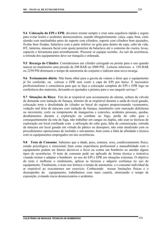 MF – MANUAL DE FUNDAMENTOS

320

9.4 Colocação do EPI e EPR: devemos treinar sempre e criar uma sequência rápida e segura
para evitar lesões e acidentes desnecessários, usando obrigatoriamente: calça, capa, bota, cinto
alemão com machadinha antes do suporte com cilindros, suporte com cilindros bem ajustados,
fivelas bem fixadas, balaclava com a parte inferior ou gola para dentro da capa, cabo da vida,
HT, lanterna, máscara facial com ajuste posterior da balaclava até o contorno da viseira, luvas,
capacete e ferramenta para arrombamento. Procurar se equipar sozinho. Ao sair da ocorrência,
a retirada dos equipamentos deve ser tranquila e ordenada.
9.5 Recarga do Cilindro: Consideramos um cilindro carregado ou pronto para o uso quando
marcar no manômetro uma pressão de 200 BAR ou 3000 PSI. Leituras inferiores a 150 BAR
ou 2250 PSI diminuem o tempo de autonomia do conjunto e indicam uma nova recarga.
9.6 Treinamento diário: Não basta olhar para a gaveta da viatura e dizer que o equipamento
já foi conferido, ou colocar o EPR sem vestir a capa do EPI por baixo. É necessário
profissionalismo e consciência para que se faça a colocação completa do EPI e EPR logo na
conferência dos materiais, deixando-os ajustados e prontos para o uso naquele serviço !
9.7 Situações de Risco: Fim do ar respirável sem acionamento do alarme, soltura da válvula
de demanda com inalação de fumaça, término do ar respirável durante a saída do local gasado,
colocação torta e desalinhada do cilindro no bocal do registro proporcionando vazamentos,
vedação mal feita da máscara com inalação de fumaça, manômetro com marcação defeituosa
ou inexistente, corte ou rompimento de mangueiras e conexões, acidentes pessoais, quedas,
desabamentos durante a exploração ou combate ao fogo, perda do cabo guia e
consequentemente da rota de fuga, não trabalhar em cangas ou duplas, não usar as técnicas de
exploração em local confinado com a utilização do cabo guia, falta de comunicação, retirada
da máscara em local gasado em virtude do pânico ou desespero, não estar atualizado com os
procedimentos operacionais de incêndio e salvamento, bem como a falta de afinidade e técnica
com os equipamentos empregados em tais ocorrências.
9.8 Teste de Consumo: Sabemos que a idade, peso, estatura, sexo, condicionamento físico,
estado psicológico e emocional, bem como experiência profissional e maneabilidade com o
equipamento podem ser fatores decisivos a favor ou contra um bombeiro ao atender alguns
tipos de ocorrências. O teste de consumo pode ser aplicado de forma técnica e instrutiva
visando treinar e adaptar o bombeiro ao uso do EPI e EPR em situações extremas. O objetivo
do teste é melhorar o rendimento, aplicar as técnicas e adquirir confiança no uso do
equipamento. Finalmente, o teste nos fornece o tempo de autonomia e o consumo individual de
ar respirável ao executarmos um exercício. Conhecendo nossas limitações físicas e o
desempenho do equipamento, trabalhamos com mais cautela, otimizando o tempo de
exposição, evitando riscos desnecessários e acidentes.

COLETÂNEA DE MANUAIS TÉCNICOS DE BOMBEIROS

320

 