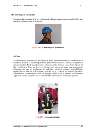 MF – MANUAL DE FUNDAMENTOS

322

3.1 Capacete para salvamento
Confeccionado em material leve e resistente, é indicado para salvamento em local elevado,
operação enchente, corte de árvore,etc.

Fig. 13.8.D - Capacete para Salvamento.

4. Capa
É confeccionada com materiais que oferecem maior resistência quando da aproximação de
uma fonte de calor. É composta pelo forro, parte externa, botões de pressão, mosquetões e
gola com velcro. Perde sua eficiência e eficácia quando utilizada sem o forro. Apesar de
alta resistência ao fogo, não é à prova de fogo, pois trata-se de roupa para aproximação.
Indicamos seu uso no atendimento de incêndios, rescaldos, acidente automobilístico,
exploração em local de difícil acesso, galerias, poços, capturas de animais agressivos,
desabamentos, soterramentos, além de proteger contra o frio e abrasões dos membros
superiores e tórax. Devemos usá-la com os botões e mosquetões totalmente fechados.

Fig. 13.9 – Capa de incêndio.

COLETÂNEA DE MANUAIS TÉCNICOS DE BOMBEIROS

322

 
