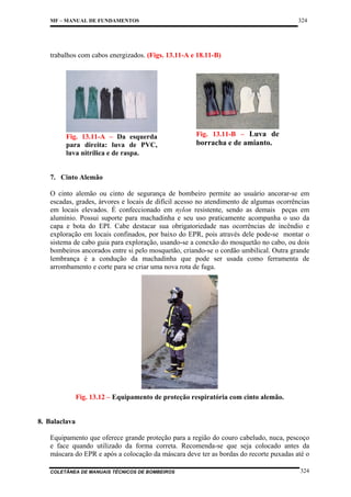 324

MF – MANUAL DE FUNDAMENTOS

trabalhos com cabos energizados. (Figs. 13.11-A e 18.11-B)

Fig. 13.11-A – Da esquerda
para direita: luva de PVC,
luva nitrílica e de raspa.

Fig. 13.11-B – Luva de

borracha e de amianto.

7. Cinto Alemão
O cinto alemão ou cinto de segurança de bombeiro permite ao usuário ancorar-se em
escadas, grades, árvores e locais de difícil acesso no atendimento de algumas ocorrências
em locais elevados. É confeccionado em nylon resistente, sendo as demais peças em
alumínio. Possui suporte para machadinha e seu uso praticamente acompanha o uso da
capa e bota do EPI. Cabe destacar sua obrigatoriedade nas ocorrências de incêndio e
exploração em locais confinados, por baixo do EPR, pois através dele pode-se montar o
sistema de cabo guia para exploração, usando-se a conexão do mosquetão no cabo, ou dois
bombeiros ancorados entre si pelo mosquetão, criando-se o cordão umbilical. Outra grande
lembrança é a condução da machadinha que pode ser usada como ferramenta de
arrombamento e corte para se criar uma nova rota de fuga.

Fig. 13.12 – Equipamento de proteção respiratória com cinto alemão.

8. Balaclava
Equipamento que oferece grande proteção para a região do couro cabeludo, nuca, pescoço
e face quando utilizado da forma correta. Recomenda-se que seja colocado antes da
máscara do EPR e após a colocação da máscara deve ter as bordas do recorte puxadas até o
COLETÂNEA DE MANUAIS TÉCNICOS DE BOMBEIROS

324

 
