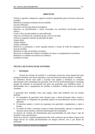 326

MF – MANUAL DE FUNDAMENTOS

OBJETIVOS
Utilizar o esguicho, mangueira e agentes extintores apropriados para as diversas classes de
incêndio.
Identificar os perigos resultantes de um incêndio
em uma edificação.
Executar a técnica para fuga de emergência.
Descrever os procedimentos a serem executados em ocorrência envolvendo corrente
elétrica.
Cortar o fluxo de eletricidade em uma edificação.
Atuar em ocorrências de vazamento de gás, com ou sem fogo.
Utilizar os seguintes métodos de aplicação de água:
Ataque direto
Ataque indireto
Ataque combinado
Descrever as precauções a serem seguidas durante o avanço de linha de mangueira em
local de incêndio.
Identificar os tipos de incêndios em matas.
Descrever os métodos de combate a incêndios em mata e os equipamentos necessários.
Identificar os cuidados necessários no combate a
incêndios em mata.

TÉCNICA DE EXTINÇÃO DE INCÊNDIO
1.

Introdução

Técnica de extinção de incêndio é a utilização correta dos meios disponíveis para
extinguir incêndios com maior segurança e com um mínimo de danos durante o combate.
Os bombeiros devem estar aptos a executar com rapidez e eficiência as evoluções
determinadas pelo comandante da guarnição. Este nível de profissionalização é alcançado
quando há empenho no treinamento por parte das guarnições que trabalham juntas. A
familiaridade com o equipamento de combate a incêndios é obtida através de instrução
constante.
A guarnição deve trabalhar como uma equipe, onde cada bombeiro tem sua missão
definida:
• O comandante da guarnição toma decisões para o desenvolvimento tático, assiste e
supervisiona os integrantes da guarnição quanto aos procedimentos técnicos (técnica
aplicada).
• O motorista conduz o veículo em segurança com guarnição e equipamento, e opera a
bomba.
• Os chefes de linha e auxiliares armam as linhas determinadas, operam os esguichos e
realizam outras missões, conforme determinação do Comandante.
As técnicas de extinção são determinadas pelas peculiaridades de cada classe e tipo de
incêndio e suas características.
Antes de se iniciar o capítulo propriamente dito, cabe esclarecer que as linhas d’água ou de
ataque devem ser usadas prioritariamente em ataques internos, isto é, por dentro da
edificação.
COLETÂNEA DE MANUAIS TÉCNICOS DE BOMBEIROS

326

 