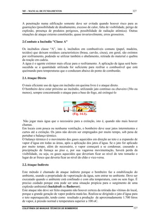 327

MF – MANUAL DE FUNDAMENTOS

A penetração numa edificação somente deve ser evitada quando houver risco para as
guarnições (possibilidade de desabamento, excesso de calor, falta de visibilidade, perigo de
explosão, presença de produtos perigosos, possibilidade de radiação atômica). Outras
situações de ataque externo constituirão, quase invariavelmente, erros grosseiros.
2.Combate a Incêndio "Classe A"
Os incêndios classe “A”, isto é, incêndios em combustíveis comuns (papel, madeira,
tecidos) que deixam resíduos característicos (brasa, carvão, cinza), em geral, são extintos
por resfriamento, podendo se utilizar também o abafamento, retirada do material e quebra
da reação em cadeia.
A água é o agente extintor mais eficaz para o resfriamento. A aplicação de água será bemsucedida se a quantidade utilizada for suficiente para resfriar o combustível que está
queimando para temperaturas que o conduzam abaixo do ponto de combustão.
2.1.Ataque Direto
O mais eficiente uso de água em incêndio em queima livre é o ataque direto.
O bombeiro deve estar próximo ao incêndio, utilizando jato contínuo ou chuveiro (30o ou
menos), sempre concentrando o ataque para a base do fogo, até extingui-lo

(Fig. 14.1).
Não jogar mais água que o necessário para a extinção, isto é, quando não mais houver
chamas.
Em locais com pouca ou nenhuma ventilação, o bombeiro deve usar jatos intermitentes e
curtos até a extinção. Os jatos não devem ser empregados por muito tempo, sob pena de
pertubar o balanço térmico.
O balanço térmico é o movimento dos gases aquecidos em direção ao teto e a expansão de
vapor d’água em todas as áreas, após a aplicação dos jatos d’água. Se o jato for aplicado
por muito tempo, além do necessário, o vapor começará a se condensar, causando a
precipitação de fumaça ao piso e, por sua vagarosa movimentação, haverá perda da
visibilidade, ou seja, os gases aquecidos que deveriam ficar ao nível do teto tomarão o
lugar do ar fresco que deveria ficar ao nível do chão e vice-versa.
2.2.Ataque Indireto
Este método é chamado de ataque indireto porque o bombeiro faz a estabilização do
ambiente, usando a propriedade de vaporização da água, sem entrar no ambiente. Deve ser
executado quando o ambiente está confinado e com alta temperatura, com ou sem fogo. É
preciso cuidado porque esta pode ser uma situação propícia para o surgimento de uma
explosão ambiental (backdraft ou flashover).
Este ataque não deve ser feito enquanto não houver certeza da retirada das vítimas do local,
porque a grande geração de vapor poderia matá-las. Realiza-se dirigindo o jato d’água para
o teto superaquecido, tendo como resultado a produção de aproximadamente 1.700 litros
de vapor, à pressão normal e temperatura superior a 100 oC.
COLETÂNEA DE MANUAIS TÉCNICOS DE BOMBEIROS

327

 