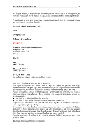 MF – MANUAL DE FUNDAMENTOS

328

No ataque indireto, o esguicho será acionado por um período de 20 a 30 segundos, no
máximo. Não poderá haver excesso de água, o que causaria distúrbios no balanço térmico.
A quantidade de água a ser empregada em um compartimento deve ser calculada levando
em consideração a seguinte fórmula:
Q = 1,5 x volume do ambiente (m3)
Onde
Q = Ipm (vazão )
Volume = área x altura
EXEMPLO :
Um salão com as seguintes medidas :
Largura :10m
Comprimento : 24m
Altura : 3m
10m X
24m
.
24m2 x (área)
3m
. ( altura )
720m3 (volume )
Q = 1,5 X 720 = 1.080
( a vazão neste calculo terá como unidade Ipm ).

Essa vazão (Q) deve ser aplicada por 30 segundos.
Um esguicho regulável de 38mm, com 5,5 kg/cm2 (80psi) de pressão, descarrega
aproximadamente 360 lpm; logo, é necessária a utilização de 3 esguichos simultaneamente,
por 30 segundos, procurando atingir todo o teto do compartimento (1.080 : 360 = 3).
Após a aplicação de água, o bombeiro aguarda a estabilização do ambiente, isto é, que as
labaredas baixem e se reduzam a focos isolados. Isso poderá ser constatado através dos
seguintes sinais:
• não mais se vê a luminosidade das labaredas;
• não mais se ouve o som característico de materiais em combustão.
O processo de estabilização do ambiente será muito rápido e o bombeiro perceberá os
sinais logo após a aplicação de água.
O bombeiro, após estabilizado o ambiente, deve entrar no local com o esguicho fechado e
extinguir os focos remanescentes através de jatos intermitentes de pequena duração,
dirigidos diretamente à base do fogo. Quando estiver desenvolvendo esta fase, o bombeiro
deve fazer com que o volume de água utilizado seja o menor possível.
Quando do término da utilização do esguicho, deve-se fechá-lo lentamente, para evitar
golpe de aríete.
COLETÂNEA DE MANUAIS TÉCNICOS DE BOMBEIROS

328

 