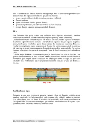 332

MF – MANUAL DE FUNDAMENTOS

Para se combater este tipo de incêndio em segurança, deve-se conhecer as propriedades e
características dos líquidos inflamáveis, que, em sua maioria:
• geram vapores inflamáveis à temperatura ambiente (voláteis);
• flutuam na água;
• geram eletricidade estática quando fluindo;
• queimam rapidamente por sobre a superfície exposta ao calor;
• liberam durante a queima grande quantidade de calor.
Bleve
Um fenômeno que pode ocorrer em recipiente com líquidos inflamáveis, trazendo
conseqüências danosas, é o bleve. (Boiling Liquid Expanding Vapor Explosion).
Quando um recipiente contendo líquido sob pressão tem suas paredes expostas diretamente
às chamas, a pressão interna aumenta (em virtude da expansão do gás exposto à ação do
calor), tendo como resultado a queda de resistência das paredes do recipiente. Isto pode
resultar no rompimento ou no surgimento de fissura. Em ambos os casos, todo o conteúdo
irá vaporizar-se e sair instantaneamente. Essa súbita expansão é uma explosão. No caso de
líquidos inflamáveis, formar-se-á uma grande “bola de fogo”, com enorme irradiação de
calor.
O maior perigo do bleve é o arremesso de pedaços do recipiente em todas as direções, com
grande deslocamento de ar. Para se evitar o bleve é necessário resfriar exaustivamente os
recipientes que estejam sendo aquecidos por exposição direta ao fogo, ou por calor
irradiado. Este resfriamento deve ser preferencialmente com jato d’água em forma de
neblina.

(Fig. 14.4)

Resfriando com água
Enquanto a água sem extratos de espuma é pouco eficaz em líquidos voláteis (como
gasolina ou diesel), incêndios em óleos mais pesados (não voláteis) podem ser extintos
pela aplicação de água em forma de neblina, em quantidades suficientes para absorver o
calor produzido. Deve-se estar atento para que não haja transbordamento do líquido e para
que não ocorra o fenômeno conhecido como boil over.

COLETÂNEA DE MANUAIS TÉCNICOS DE BOMBEIROS

332

 
