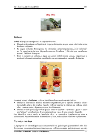 333

MF – MANUAL DE FUNDAMENTOS

(Fig. 14.5)

Boil over
O boil over pode ser explicado da seguinte maneira:
• Quando se joga água em líquidos de pequena densidade, a água tende a depositar-se no
fundo do recipiente.
• Se a água no fundo do recipiente for submetida a altas temperaturas , pode vaporizarse. Na vaporização da água há grande aumento de volume (1 litro de água transformase em 1.700 litros de vapor).
• Com o aumento de volume, a água age como êmbolo numa seringa, empurrando o
combustível quente para cima, espalhando-o e arremessando-o a grandes distâncias.

(Fig. 14.6)

Antes de ocorrer o boil over, pode-se identificar alguns sinais característicos:
• através da constatação da onda de calor: dirigindo um jato d’água na lateral do tanque
incendiado, abaixo do nível do líquido, pode-se localizar a extensão da onda de calor,
observando-se onde a água vaporiza-se imediatamente;
• através do som (chiado) peculiar: pouco antes de ocorrer a “explosão”, pode-se ouvir
um “chiado” semelhante ao de um vazamento de vapor de uma chaleira fervendo.
Ao identificar esses sinais, o bombeiro deve se comunicar imediatamente com o
comandante. Recebendo ordem de abandonar o local, todos devem se afastar rapidamente.
Varredura com água
A água pode ser utilizada para deslocar combustíveis, que estejam queimando ou não, para
locais onde possam queimar com segurança, ou onde as causas da ignição possam ser mais
COLETÂNEA DE MANUAIS TÉCNICOS DE BOMBEIROS

333

 
