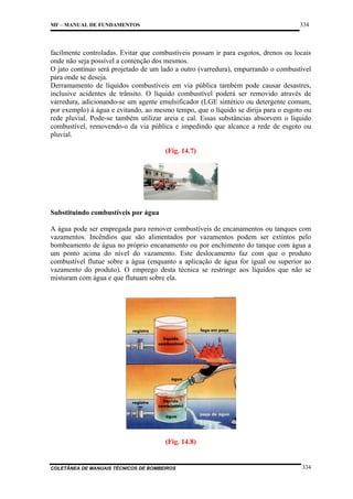 334

MF – MANUAL DE FUNDAMENTOS

facilmente controladas. Evitar que combustíveis possam ir para esgotos, drenos ou locais
onde não seja possível a contenção dos mesmos.
O jato contínuo será projetado de um lado a outro (varredura), empurrando o combustível
para onde se deseja.
Derramamento de líquidos combustíveis em via pública também pode causar desastres,
inclusive acidentes de trânsito. O líquido combustível poderá ser removido através de
varredura, adicionando-se um agente emulsificador (LGE sintético ou detergente comum,
por exemplo) à água e evitando, ao mesmo tempo, que o líquido se dirija para o esgoto ou
rede pluvial. Pode-se também utilizar areia e cal. Essas substâncias absorvem o líquido
combustível, removendo-o da via pública e impedindo que alcance a rede de esgoto ou
pluvial.
(Fig. 14.7)

Substituindo combustíveis por água
A água pode ser empregada para remover combustíveis de encanamentos ou tanques com
vazamentos. Incêndios que são alimentados por vazamentos podem ser extintos pelo
bombeamento de água no próprio encanamento ou por enchimento do tanque com água a
um ponto acima do nível do vazamento. Este deslocamento faz com que o produto
combustível flutue sobre a água (enquanto a aplicação de água for igual ou superior ao
vazamento do produto). O emprego desta técnica se restringe aos líquidos que não se
misturam com água e que flutuam sobre ela.

(Fig. 14.8)

COLETÂNEA DE MANUAIS TÉCNICOS DE BOMBEIROS

334

 