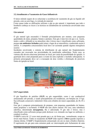 335

MF – MANUAL DE FUNDAMENTOS

3.2.Atendimento a Vazamentos de Gases Inflamáveis
O único método seguro de se solucionar a ocorrência de vazamento de gás ou líquido sob
pressão, com ou sem fogo, é a retirada do material.
Como quase todas as edificações utilizam o glp ou gás natural, é importante que todo o
bombeiro conheça os riscos e as técnicas no atendimento de ocorrências envolvendo estes
gases.
Gás natural
O gás natural (gás encanado) é formado principalmente por metano, com pequenas
quantidades de etano, propano, butano e pentano. Este gás é mais leve do que o ar. Assim,
tende a subir e difundir-se na atmosfera; não é tóxico mas é classificado como asfixiante,
porque em ambientes fechados pode tomar o lugar do ar atmosférico, conduzindo assim à
asfixia. A companhia concessionária local deve ser acionada quando alguma emergência
ocorrer.
Incidentes envolvendo o sistema de distribuição de gás natural são freqüentemente
causados por escavação nas proximidades da canalização subterrânea. Neste caso, as
viaturas não devem estacionar próximas ao local, por causa da possibilidade de ignição. A
guarnição deve estar preparada para o evento de uma explosão e incêndio subseqüente. A
primeira preocupação deve ser a evacuação da área vizinha e eliminação de possíveis
fontes de ignição no local.

(Fig. 14.9)
GLP engarrafado
O gás liquefeito de petróleo (GLP) ou gás engarrafado, como é um combustível
armazenado sob pressão, é usado principalmente em residências, em botijões de 13 kgs.
Sua utilização comercial e industrial é feita com cilindros de maior capacidade, de 20, 45 e
90 kg.
Este gás é composto principalmente de propano, com pequenas quantidades de butano,
etano propileno e iso-butano. O GLP não tem cheiro natural. Por isso, uma substância
odorífica, denominada mergaptana, lhe é adicionada. O gás não é tóxico, mas é
classificado como asfixiante porque pode deslocar o ar, tomando seu lugar no ambiente, e
conduzir à asfixia.
O GLP é cerca de 1,5 vezes mais pesado que o ar, de forma que, normalmente, ocupa os
níveis mais baixos. Todos os recipientes de GLP estão sujeitos à bleve quando expostos a
chamas diretas. O GLP é freqüentemente armazenado em um ou mais cilindros (bateria).
O suprimento de gás para uma estrutura pode ser interrompido pelo fechamento de uma
COLETÂNEA DE MANUAIS TÉCNICOS DE BOMBEIROS

335

 