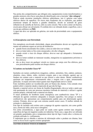 MF – MANUAL DE FUNDAMENTOS

338

Nas portas dos compartimentos que abrigam estes equipamentos (como transformadores e
grandes motores), deve haver uma placa de identificação com a inscrição “alta voltagem”.
Pode-se ainda encontrar instalações elétricas subterrâneas, isto é, galerias com cabos
elétricos abaixo da superfície. Os riscos mais freqüentes são as explosões, que podem
arremessar tampas de bueiros a grandes distâncias, devido ao acúmulo de gases
inflamáveis de centelha de fusíveis, relês ou curto circuito. Não se deve entrar em bueiros,
exceto para efetuar um salvamento. O combate deve ser efetuado desde a superfície, com o
uso de gás carbônico ou PQS.
A água não deve ser aplicada em galerias, em razão da proximidade com o equipamento
elétrico.

4.2.Emergências com Eletricidade
Em emergência envolvendo eletricidade, alguns procedimentos devem ser seguidos para
manter um ambiente seguro ao serviço de bombeiros:
• quando forem encontrados fios caídos, a área ao redor deve ser isolada;
• deve-se tratar todos os fios como energizados e de alta voltagem;
• quando existir o risco de choque elétrico, deve-se usar epi adequado e ferramentas
isoladas;
• deve-se tomar cuidado ao manusear escadas, mangueiras ou equipamentos próximos a
fios elétricos.
• não se deve tocar em qualquer veículo ou viatura que esteja com fios elétricos, pois
esse procedimento pode resultar em choque elétrico.
5.Combate em Incêndio Classe“D”
Incêndios em metais combustíveis (magnésio, selênio, antimônio, lítio, cádmio, potássio,
alumínio, zinco, titânio, sódio, zircônio) exigem, para a sua extinção, agentes que se
fundam em contato com o material ou que retirem o calor destes. Metais combustíveis
queimam em temperaturas extremamente altas e reagem com a água, arremessando
partículas. A reação será tanto maior quanto mais fragmentado estiver o metal.
Estes incêndios podem ser reconhecidos pela cor branca das chamas. Uma camada cinza
poderá cobrir o material, dando a impressão de que não há fogo.
Quando o material estiver em forma de limalha (fragmentado), deve-se isolar a parte que
está queimando do resto por processo mecânico (retirada do material) e utilizar o agente
extintor próprio, cobrindo todo o material em chama.
O maior problema do bombeiro numa emergência com combustíveis classe "D" é a
obtenção de agentes extintores adequados à situação específica. Isso porque os metais
combustíveis não apresentam um comportamento padrão para um determinado agente
extintor. Portanto, deve-se agir com extrema cautela nestes casos. O melhor método de
extinção é o abafamento.
Este tipo de incêndio será extinto com o emprego de agentes especiais, tais como grafite
seco, cloreto de sódio, areia seca e nitrogênio.
Em certas circunstâncias, a água pode ser usada como agente extintor (nas situações
específicas de ligas de magnésio usadas em indústria). Neste caso, a água deve ser utilizada
em grandes quantidades, pois a temperatura deste tipo de fogo é muito alta e a técnica de
extinção utilizada é o resfriamento.
É importante que se obtenha o máximo de informação sobre o produto em chamas, bem
como se há no local o agente extintor apropriado.
COLETÂNEA DE MANUAIS TÉCNICOS DE BOMBEIROS

338

 