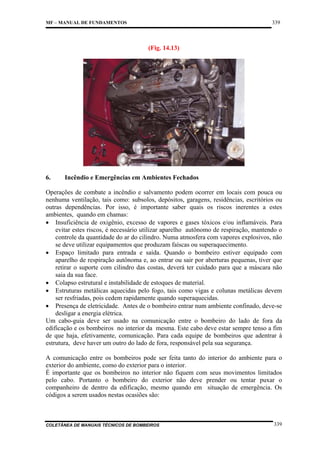 339

MF – MANUAL DE FUNDAMENTOS

(Fig. 14.13)

6.

Incêndio e Emergências em Ambientes Fechados

Operações de combate a incêndio e salvamento podem ocorrer em locais com pouca ou
nenhuma ventilação, tais como: subsolos, depósitos, garagens, residências, escritórios ou
outras dependências. Por isso, é importante saber quais os riscos inerentes a estes
ambientes, quando em chamas:
• Insuficiência de oxigênio, excesso de vapores e gases tóxicos e/ou inflamáveis. Para
evitar estes riscos, é necessário utilizar aparelho autônomo de respiração, mantendo o
controle da quantidade do ar do cilindro. Numa atmosfera com vapores explosivos, não
se deve utilizar equipamentos que produzam faíscas ou superaquecimento.
• Espaço limitado para entrada e saída. Quando o bombeiro estiver equipado com
aparelho de respiração autônoma e, ao entrar ou sair por aberturas pequenas, tiver que
retirar o suporte com cilindro das costas, deverá ter cuidado para que a máscara não
saia da sua face.
• Colapso estrutural e instabilidade de estoques de material.
• Estruturas metálicas aquecidas pelo fogo, tais como vigas e colunas metálicas devem
ser resfriadas, pois cedem rapidamente quando superaquecidas.
• Presença de eletricidade. Antes de o bombeiro entrar num ambiente confinado, deve-se
desligar a energia elétrica.
Um cabo-guia deve ser usado na comunicação entre o bombeiro do lado de fora da
edificação e os bombeiros no interior da mesma. Este cabo deve estar sempre tenso a fim
de que haja, efetivamente, comunicação. Para cada equipe de bombeiros que adentrar à
estrutura, deve haver um outro do lado de fora, responsável pela sua segurança.
A comunicação entre os bombeiros pode ser feita tanto do interior do ambiente para o
exterior do ambiente, como do exterior para o interior.
É importante que os bombeiros no interior não fiquem com seus movimentos limitados
pelo cabo. Portanto o bombeiro do exterior não deve prender ou tentar puxar o
companheiro de dentro da edificação, mesmo quando em situação de emergência. Os
códigos a serem usados nestas ocasiões são:

COLETÂNEA DE MANUAIS TÉCNICOS DE BOMBEIROS

339

 