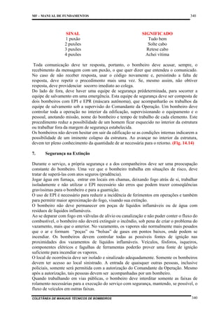 340

MF – MANUAL DE FUNDAMENTOS

SINAL
1 puxão
2 puxões
3 puxões
4 puxões

SIGNIFICADO
Tudo bem
Solte cabo
Retese cabo
Achei vítima

Toda comunicação deve ter resposta, portanto, o bombeiro deve acusar, sempre, o
recebimento da mensagem com um puxão, o que quer dizer que entendeu o comunicado.
No caso de não receber resposta, usar o código novamente e, persistindo a falta de
resposta, deve repetir o procedimento mais uma vez. Se, mesmo assim, não obtiver
resposta, deve providenciar socorro imediato ao colega.
Do lado de fora, deve haver uma equipe de segurança prédeterminada, para socorrer a
equipe de salvamento em uma emergência. Esta equipe de segurança deve ser composta de
dois bombeiros com EPI e EPR (máscara autônoma), que acompanharão os trabalhos da
equipe de salvamento sob a supervisão do Comandante da Operação. Um bombeiro deve
controlar toda a operação no interior da edificação, supervisionando o equipamento e o
pessoal, anotando missão, nome do bombeiro e tempo de trabalho de cada elemento. Este
procedimento reduz a possibilidade de um homem ficar esquecido no interior da estrutura
ou trabalhar fora da margem de segurança estabelecida.
Os bombeiros não devem hesitar em sair da edificação se as condições internas indicarem a
possibilidade de um iminente colapso da estrutura. Ao avançar no interior da estrutura,
devem ter pleno conhecimento da quantidade de ar necessária para o retorno. (Fig. 14.14)
7.

Segurança na Extinção

Durante o serviço, a própria segurança e a dos companheiros deve ser uma preocupação
constante do bombeiro. Uma vez que o bombeiro trabalha em situações de risco, deve
tratar de superá-las com atos seguros (prudência).
Jogar água em fumaça, entrar em locais em chamas, deixando fogo atrás de si, trabalhar
isoladamente e não utilizar o EPI necessário são erros que podem trazer conseqüências
gravíssimas para o bombeiro e para a guarnição.
O uso de EPI é necessário para reduzir a incidência de ferimentos em operações e também
para permitir maior aproximação do fogo, visando sua extinção.
O bombeiro não deve permanecer em poças de líquidos inflamáveis ou de água com
resíduos de líquidos inflamáveis.
Ao se deparar com fogo em válvulas de alívio ou canalização e não puder conter o fluxo do
combustível, o bombeiro não deverá extinguir o incêndio, sob pena de criar o problema do
vazamento, mais que o anterior. No vazamento, os vapores são normalmente mais pesados
que o ar e formam “poças” ou “bolsas” de gases em pontos baixos, onde podem se
incendiar. Os bombeiros devem controlar todas as possíveis fontes de ignição nas
proximidades dos vazamentos de líquidos inflamáveis. Veículos, fósforos, isqueiros,
componentes elétricos e fagulhas de ferramentas poderão prover uma fonte de ignição
suficiente para incendiar os vapores.
O local de ocorrência deve ser isolado e sinalizado adequadamente. Somente os bombeiros
devem ter acesso ao local sinistrado. A entrada de quaisquer outras pessoas, inclusive
policiais, somente será permitida com a autorização do Comandante da Operação. Mesmo
após a autorização, tais pessoas devem ser acompanhadas por um bombeiro.
Quando trabalhando em vias públicas, o bombeiro deve interditar somente as faixas de
rolamento necessárias para a execução do serviço com segurança, mantendo, se possível, o
fluxo de veículos em outras faixas.
COLETÂNEA DE MANUAIS TÉCNICOS DE BOMBEIROS

340

 