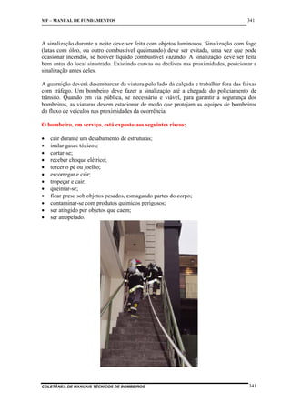MF – MANUAL DE FUNDAMENTOS

341

A sinalização durante a noite deve ser feita com objetos luminosos. Sinalização com fogo
(latas com óleo, ou outro combustível queimando) deve ser evitada, uma vez que pode
ocasionar incêndio, se houver líquido combustível vazando. A sinalização deve ser feita
bem antes do local sinistrado. Existindo curvas ou declives nas proximidades, posicionar a
sinalização antes deles.
A guarnição deverá desembarcar da viatura pelo lado da calçada e trabalhar fora das faixas
com tráfego. Um bombeiro deve fazer a sinalização até a chegada do policiamento de
trânsito. Quando em via pública, se necessário e viável, para garantir a segurança dos
bombeiros, as viaturas devem estacionar de modo que protejam as equipes de bombeiros
do fluxo de veículos nas proximidades da ocorrência.
O bombeiro, em serviço, está exposto aos seguintes riscos:
•
•
•
•
•
•
•
•
•
•
•
•

cair durante um desabamento de estruturas;
inalar gases tóxicos;
cortar-se;
receber choque elétrico;
torcer o pé ou joelho;
escorregar e cair;
tropeçar e cair;
queimar-se;
ficar preso sob objetos pesados, esmagando partes do corpo;
contaminar-se com produtos químicos perigosos;
ser atingido por objetos que caem;
ser atropelado.

COLETÂNEA DE MANUAIS TÉCNICOS DE BOMBEIROS

341

 
