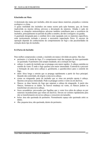MF – MANUAL DE FUNDAMENTOS

342

8.Incêndio em Mata
A destruição das matas por incêndio, além de causar danos materiais, prejudica o sistema
ecológico e o clima.
A quase totalidade dos incêndios em matas ocorre pela ação humana, que, de forma
inadvertida ou mesmo dolosa, provoca a devastação da natureza. Aliadas à ação do
homem, as situações meteorológicas adversas também contribuem para a ocorrência de
incêndios, principalmente no período de julho a outubro, devido à estiagem e às geadas.
A guarnição designada para o combate deve estar equipada com os materiais específicos,
estar tecnicamente treinada e possuir a necessária capacitação física. O sucesso da
operação depende do conhecimento do comportamento do fogo e das peculiaridades da
extinção deste tipo de incêndio.

8.1.Partes do Incêndio

Para melhor compreensão e estudo, o incêndio em matas é dividido em partes. São elas:
• perímetro: é a borda do fogo. É o comprimento total das margens da área queimando
ou queimada. O perímetro está sempre mudando, até a extinção do fogo.
• cabeça: é a parte do incêndio que se propaga com maior rapidez. A cabeça caminha no
sentido do vento. É onde o fogo queima com maior intensidade. Controlá-la e prevenir
a formação de uma nova cabeça é, geralmente, a questão-chave para o controle do
fogo.
• dedo: faixa longa e estreita que se propaga rapidamente a partir do foco principal.
Quando não controlado, dá origem a uma nova cabeça.
• costas ou retaguarda: parte do incêndio que se situa em posição oposta à cabeça.
Queima com pouca intensidade. Pode se propagar contra o vento ou em declives.
• flancos: as duas laterais do fogo que separam a cabeça da retaguarda. A partir dos
flancos, formam-se os dedos. Se houver mudança no vento, os flancos podem se
transformar em uma nova cabeça.
• focos secundários: provocados por fagulhas que o vento leva além da cabeça ou por
materiais incandescentes que rolam em declives. Devem ser extintos rapidamente para
não se transformarem em novas cabeças e crescerem em tamanho.
• bolsa: área não queimada do perímetro. Normalmente espaço não queimado entre os
dedos.
• ilha: pequena área, não queimada, dentro do perímetro.

COLETÂNEA DE MANUAIS TÉCNICOS DE BOMBEIROS

342

 