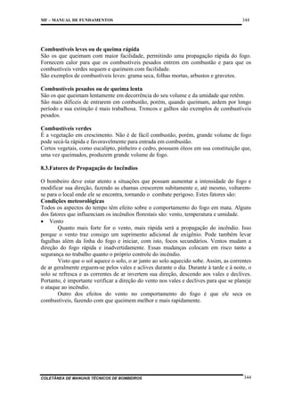 MF – MANUAL DE FUNDAMENTOS

344

Combustíveis leves ou de queima rápida
São os que queimam com maior facilidade, permitindo uma propagação rápida do fogo.
Fornecem calor para que os combustíveis pesados entrem em combustão e para que os
combustíveis verdes sequem e queimem com facilidade.
São exemplos de combustíveis leves: grama seca, folhas mortas, arbustos e gravetos.
Combustíveis pesados ou de queima lenta
São os que queimam lentamente em decorrência do seu volume e da umidade que retêm.
São mais difíceis de entrarem em combustão, porém, quando queimam, ardem por longo
período e sua extinção é mais trabalhosa. Troncos e galhos são exemplos de combustíveis
pesados.
Combustíveis verdes
É a vegetação em crescimento. Não é de fácil combustão, porém, grande volume de fogo
pode secá-la rápida e favoravelmente para entrada em combustão.
Certos vegetais, como eucalipto, pinheiro e cedro, possuem óleos em sua constituição que,
uma vez queimados, produzem grande volume de fogo.
8.3.Fatores de Propagação de Incêndios
O bombeiro deve estar atento a situações que possam aumentar a intensidade do fogo e
modificar sua direção, fazendo as chamas crescerem subitamente e, até mesmo, voltaremse para o local onde ele se encontra, tornando o combate perigoso. Estes fatores são:
Condições meteorológicas
Todos os aspectos do tempo têm efeito sobre o comportamento do fogo em mata. Alguns
dos fatores que influenciam os incêndios florestais são: vento, temperatura e umidade.
• Vento
Quanto mais forte for o vento, mais rápida será a propagação do incêndio. Isso
porque o vento traz consigo um suprimento adicional de oxigênio. Pode também levar
fagulhas além da linha do fogo e iniciar, com isto, focos secundários. Ventos mudam a
direção do fogo rápida e inadvertidamente. Essas mudanças colocam em risco tanto a
segurança no trabalho quanto o próprio controle do incêndio.
Visto que o sol aquece o solo, o ar junto ao solo aquecido sobe. Assim, as correntes
de ar geralmente erguem-se pelos vales e aclives durante o dia. Durante à tarde e à noite, o
solo se refresca e as correntes de ar invertem sua direção, descendo aos vales e declives.
Portanto, é importante verificar a direção do vento nos vales e declives para que se planeje
o ataque ao incêndio.
Outro dos efeitos do vento no comportamento do fogo é que ele seca os
combustíveis, fazendo com que queimem melhor e mais rapidamente.

COLETÂNEA DE MANUAIS TÉCNICOS DE BOMBEIROS

344

 