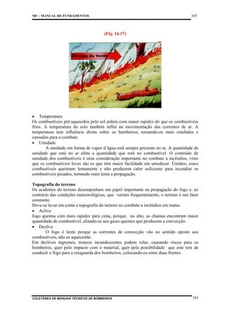 345

MF – MANUAL DE FUNDAMENTOS

(Fig. 14.17)

• Temperatura
Os combustíveis pré-aquecidos pelo sol ardem com maior rapidez do que os combustíveis
frios. A temperatura do solo também influi na movimentação das correntes de ar. A
temperatura tem influência direta sobre os bombeiros, tornando-os mais estafados e
cansados para o combate.
• Umidade
A umidade em forma de vapor d’água está sempre presente no ar. A quantidade de
umidade que está no ar afeta a quantidade que está no combustível. O conteúdo de
umidade dos combustíveis é uma consideração importante no combate a incêndios, visto
que os combustíveis leves são os que têm maior facilidade em umedecer. Úmidos, esses
combustíveis queimam lentamente e não produzem calor suficiente para incendiar os
combustíveis pesados, tornando mais lenta a propagação.
Topografia do terreno
Os acidentes do terreno desempenham um papel importante na propagação do fogo e, ao
contrário das condições meteorológicas, que variam frequentemente, o terreno é um fator
constante.
Deve-se levar em conta a topografia do terreno no combate a incêndios em matas.
• Aclive
fogo queima com mais rapidez para cima, porque, no alto, as chamas encontram maior
quantidade de combustível, aliando-se aos gases quentes que produzem a convecção.
• Declive
O fogo é lento porque as correntes de convecção vão no sentido oposto aos
combustíveis, não os aquecendo.
Em declives íngremes, troncos incandescentes podem rolar, causando riscos para os
bombeiros, quer pelo impacto com o material, quer pela possibilidade que este tem de
conduzir o fogo para a retaguarda dos bombeiros, colocando-os entre duas frentes.

COLETÂNEA DE MANUAIS TÉCNICOS DE BOMBEIROS

345

 