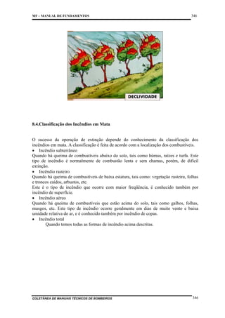 MF – MANUAL DE FUNDAMENTOS

346

8.4.Classificação dos Incêndios em Mata

O sucesso da operação de extinção depende do conhecimento da classificação dos
incêndios em mata. A classificação é feita de acordo com a localização dos combustíveis.
• Incêndio subterrâneo
Quando há queima de combustíveis abaixo do solo, tais como húmus, raízes e turfa. Este
tipo de incêndio é normalmente de combustão lenta e sem chamas, porém, de difícil
extinção.
• Incêndio rasteiro
Quando há queima de combustíveis de baixa estatura, tais como: vegetação rasteira, folhas
e troncos caídos, arbustos, etc.
Este é o tipo de incêndio que ocorre com maior freqüência, é conhecido também por
incêndio de superfície.
• Incêndio aéreo
Quando há queima de combustíveis que estão acima do solo, tais como galhos, folhas,
musgos, etc. Este tipo de incêndio ocorre geralmente em dias de muito vento e baixa
umidade relativa do ar, e é conhecido também por incêndio de copas.
• Incêndio total
Quando temos todas as formas de incêndio acima descritas.

COLETÂNEA DE MANUAIS TÉCNICOS DE BOMBEIROS

346

 
