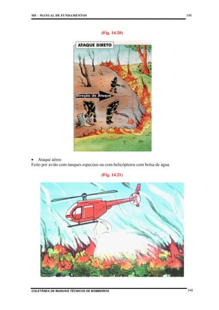 348

MF – MANUAL DE FUNDAMENTOS

(Fig. 14.20)

• Ataque aéreo
Feito por avião com tanques especiais ou com helicópteros com bolsa de água.
(Fig. 14.21)

COLETÂNEA DE MANUAIS TÉCNICOS DE BOMBEIROS

348

 