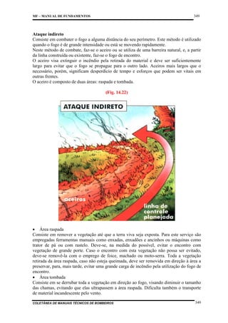 349

MF – MANUAL DE FUNDAMENTOS

Ataque indireto
Consiste em combater o fogo a alguma distância do seu perímetro. Este método é utilizado
quando o fogo é de grande intensidade ou está se movendo rapidamente.
Neste método de combate, faz-se o aceiro ou se utiliza de uma barreira natural, e, a partir
da linha construída ou existente, faz-se o fogo de encontro.
O aceiro visa extinguir o incêndio pela retirada do material e deve ser suficientemente
largo para evitar que o fogo se propague para o outro lado. Aceiros mais largos que o
necessário, porém, significam desperdício de tempo e esforços que podem ser vitais em
outras frentes.
O aceiro é composto de duas áreas: raspada e tombada.
(Fig. 14.22)

• Área raspada
Consiste em remover a vegetação até que a terra viva seja exposta. Para este serviço são
empregadas ferramentas manuais como enxadas, enxadões e ancinhos ou máquinas como
trator de pá ou com rastelo. Deve-se, na medida do possível, evitar o encontro com
vegetação de grande porte. Caso o encontro com esta vegetação não possa ser evitado,
deve-se removê-la com o emprego de foice, machado ou moto-serra. Toda a vegetação
retirada da área raspada, caso não esteja queimada, deve ser removida em direção à área a
preservar, para, mais tarde, evitar uma grande carga de incêndio pela utilização do fogo de
encontro.
• Área tombada
Consiste em se derrubar toda a vegetação em direção ao fogo, visando diminuir o tamanho
das chamas, evitando que elas ultrapassem a área raspada. Dificulta também o transporte
de material incandescente pelo vento.
COLETÂNEA DE MANUAIS TÉCNICOS DE BOMBEIROS

349

 
