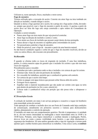 MF – MANUAL DE FUNDAMENTOS

350

Utilizam-se, nesta operação, foices, machados e moto-serras.
Fogo de encontro
Técnica utilizada após a execução do aceiro. Consiste em atear fogo na área tombada em
direção ao incêndio, visando alargar o aceiro.
Quando se deixa o fogo queimar até o aceiro, há o perigo de o fogo pular a linha, devendose, sempre que possível, usar o fogo de encontro a partir do aceiro. A queima a partir do
aceiro deve ser feita tão logo este esteja construído e após ordem do Comandante da
Operação.
Cuidados a serem tomados:
• Nunca atear fogo em área maior do que seja possível controlar.
• Atear fogo na direção do incêndio e contra o vento.
• Ficar atento aos focos de incêndio que possam surgir dentro da área protegida.
• Nunca deixar o fogo de encontro se espalhar pelas extremidades do aceiro.
• Ter pessoal para controlar o fogo de encontro.
• Onde for possível, usar o fogo de encontro a partir de uma barreira natural.
Se não houver condições seguras e certas de que o fogo de encontro resolverá, devido ao
vento ou outros óbices, não executar este procedimento.
8.6.Rescaldo
É quando se elimina todos os riscos de reignição do incêndio. É uma fase trabalhosa,
porém, é a única maneira capaz de garantir que o incêndio foi extinto e que não tem mais
riscos de reignição.
Procedimentos para o rescaldo:
• Caminhar por todo o perímetro onde se deu o incêndio e ter certeza de que foi extinto.
• Eliminar toda fonte de calor do perímetro do incêndio.
• Se o rescaldo for trabalhoso, permitir que o combustível queime sob controle.
• Ter certeza de que o aceiro está limpo.
• Cortar ou apagar com água troncos que possam soltar faíscas além do aceiro.
• Extinguir focos esparsos.
• Espalhar todo o material incandescente que não puder ser extinto com água ou terra
para dentro do perímetro (se for o caso, enterrá-lo).
• Colocar todo o combustível roliço em posição que não possa rolar e ultrapassar o
aceiro.
8.7.Prescrições Gerais
A extinção de incêndio em mata é um serviço perigoso e exaustivo e requer do bombeiro
uma tenacidade acima do normal.
Toda operação de combate a incêndio deve ter um Posto de Comando onde haja condições
de comunicação, atendimento em primeiros socorros e viaturas para deslocamentos
rápidos, planejamento e controle da operação.
O incêndio em mata tem um comportamento genérico. Devido à temperatura e à umidade
do ar, ele tem menos intensidade na madrugada e maior intensidade entre às 10:00 e às
18:00 horas. Portanto, seria lógico intensificar o combate durante a madrugada. Porém,
deve-se levar em conta a pouca visibilidade neste horário, o que afeta diretamente a
segurança dos bombeiros. Só uma análise apurada sobre o tipo de vegetação e terreno pode
apontar qual o melhor horário para intensificar os trabalhos. Uma coisa é certa, o combate

COLETÂNEA DE MANUAIS TÉCNICOS DE BOMBEIROS

350

 