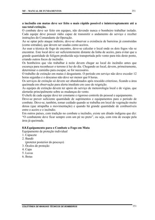 MF – MANUAL DE FUNDAMENTOS

351

a incêndio em matas deve ser feito o mais rápido possível e ininterruptamente até a
sua total extinção.
O combate deve ser feito em equipes, não devendo nunca o bombeiro trabalhar isolado.
Cada equipe deve possuir rádio capaz de transmitir o andamento do serviço e receber
instruções do Comandante da Operação.
Ao se optar pelo ataque indireto, deve-se observar a existência de barreiras já construídas
(como estradas), que devem ser usadas como aceiros.
Ao usar a técnica de fogo de encontro, deve-se calcular o local onde os dois fogos vão se
encontrar. Este local deve ser suficientemente distante da linha de aceiro, para evitar que a
grande quantidade de fuligem produzida seja transportada pelo vento para trás deste ponto,
criando outros focos de incêndio.
Os bombeiros que vão trabalhar à noite devem chegar ao local do incêndio antes que
escureça para reconhecer o terreno à luz do dia. Chegando ao local, devem, primeiramente,
determinar o caminho para escapar, se for necessário.
O trabalho de extinção em matas é desgastante. O período em serviço não deve exceder 12
horas seguidas e o descanso não deve ser menor que 8 horas.
Os serviços de extinção só devem ser abandonados após rescaldo criterioso, ficando a área
queimada em observação para alerta imediato em caso de reignição.
As equipes de extinção devem ter apoio do serviço de meteorologia local e de vigias, que
alertarão principalmente sobre as mudanças do vento.
O chefe de cada equipe deve ter constante e rigoroso controle do pessoal e equipamento.
Deve-se prever suficiente quantidade de suprimentos e equipamentos para o período de
combate. Deve-se, também, tomar cuidado quando se trabalha em local de vegetação muito
densa (que atrapalha a movimentação) e quando há grande quantidade de combustíveis
entre o aceiro e o incêndio.
Em outros países, com tradição no combate a incêndio, existe um ditado indígena que diz:
“O combatente deve ficar sempre com um pé no preto”, ou seja, com rota de escape pela
área já queimada.
8.8.Equipamento para o Combate a Fogo em Mata
Equipamento de proteção individual
1. Capacete
2. Bandó
(protetor posterior do pescoço)
3. Óculos de proteção
4. Capa
5. Luvas
6. Botas

COLETÂNEA DE MANUAIS TÉCNICOS DE BOMBEIROS

351

 